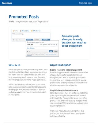 Promoted posts




Promoted Posts
An easy way to reach more people with your posts in news feed




                                                                                                        By promoting your posts,
                                                                                                        you can reach more of the
                                                                                                        people who like your Page
                                                                                                        and their friends




  This is how a promoted post will appear in news feed          See the impact right from your Page




Why is this helpful?
Promoting your posts increases the likelihood people will:

1.	 See your message in their news feeds

2.	 Become aware of your business

3.	 Respond to a discount or sales promotion


How promoted posts work




 Promote an important post                               Get more views in news feed                     Expand your audience
 On your Page, add a budget to a new or existing         Showing your posts to more people in desktop    When people engage with your post, their
 post so more people who like your Page and              and mobile news feed will encourage likes,      friends may see it as a story in their own news
 their friends see your message.                         comments and shares.                            feeds. This means you’ll reach more people.
 