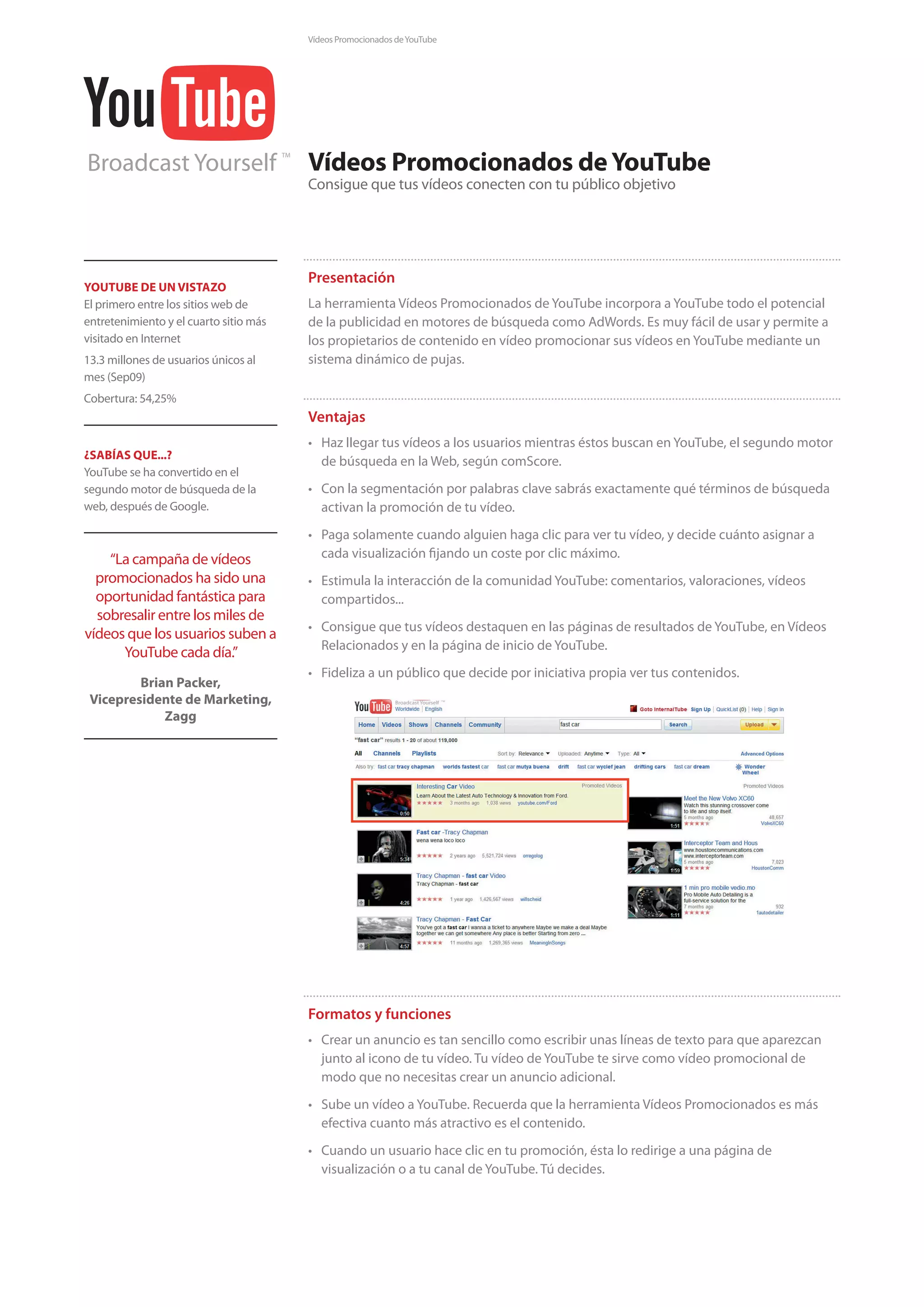 Vídeos Promocionados de YouTube




Broadcast Yourself
                                        TM
                                             Vídeos Promocionados de YouTube
                                             Consigue que tus vídeos conecten con tu público objetivo




                                             Presentación
YOUTUBE DE UN VISTAZO
El primero entre los sitios web de           La herramienta Vídeos Promocionados de YouTube incorpora a YouTube todo el potencial
entretenimiento y el cuarto sitio más        de la publicidad en motores de búsqueda como AdWords. Es muy fácil de usar y permite a
visitado en Internet                         los propietarios de contenido en vídeo promocionar sus vídeos en YouTube mediante un
13.3 millones de usuarios únicos al          sistema dinámico de pujas.
mes (Sep09)
Cobertura: 54,25%
                                             Ventajas
                                             • Haz llegar tus vídeos a los usuarios mientras éstos buscan en YouTube, el segundo motor
¿SABÍAS QUE...?
                                               de búsqueda en la Web, según comScore.
YouTube se ha convertido en el
segundo motor de búsqueda de la              • Con la segmentación por palabras clave sabrás exactamente qué términos de búsqueda
web, después de Google.                        activan la promoción de tu vídeo.
                                             • Paga solamente cuando alguien haga clic para ver tu vídeo, y decide cuánto asignar a
    “La campaña de vídeos                      cada visualización fijando un coste por clic máximo.
  promocionados ha sido una                  • Estimula la interacción de la comunidad YouTube: comentarios, valoraciones, vídeos
  oportunidad fantástica para                  compartidos...
  sobresalir entre los miles de
                                             • Consigue que tus vídeos destaquen en las páginas de resultados de YouTube, en Vídeos
vídeos que los usuarios suben a
                                               Relacionados y en la página de inicio de YouTube.
      YouTube cada día.”
                                             • Fideliza a un público que decide por iniciativa propia ver tus contenidos.
         Brian Packer,
 Vicepresidente de Marketing,
             Zagg




                                             Formatos y funciones
                                             • Crear un anuncio es tan sencillo como escribir unas líneas de texto para que aparezcan
                                               junto al icono de tu vídeo. Tu vídeo de YouTube te sirve como vídeo promocional de
                                               modo que no necesitas crear un anuncio adicional.
                                             • Sube un vídeo a YouTube. Recuerda que la herramienta Vídeos Promocionados es más
                                               efectiva cuanto más atractivo es el contenido.
                                             • Cuando un usuario hace clic en tu promoción, ésta lo redirige a una página de
                                               visualización o a tu canal de YouTube. Tú decides.
 