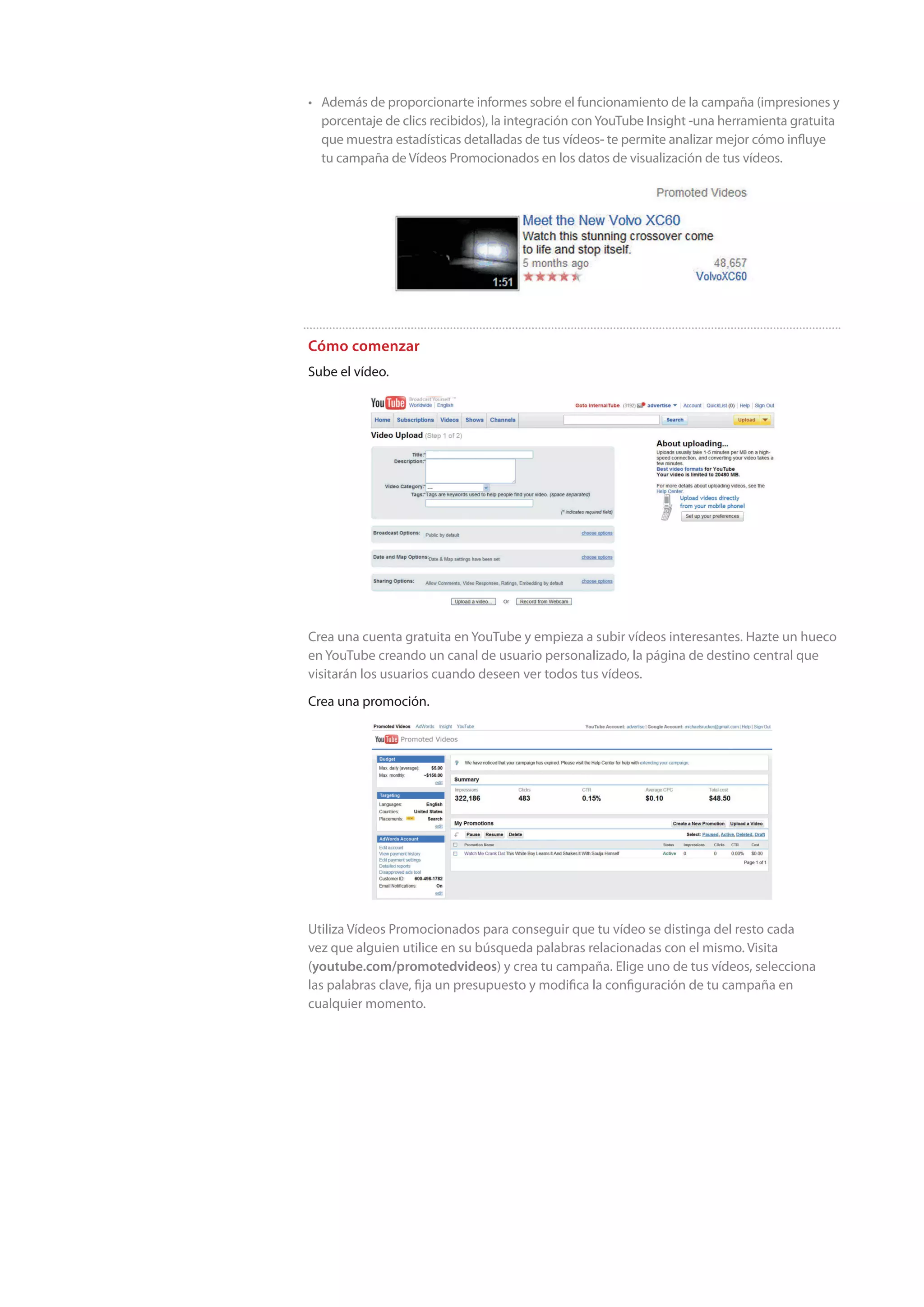 • Además de proporcionarte informes sobre el funcionamiento de la campaña (impresiones y
  porcentaje de clics recibidos), la integración con YouTube Insight -una herramienta gratuita
  que muestra estadísticas detalladas de tus vídeos- te permite analizar mejor cómo influye
  tu campaña de Vídeos Promocionados en los datos de visualización de tus vídeos.




Cómo comenzar
Sube el vídeo.




Crea una cuenta gratuita en YouTube y empieza a subir vídeos interesantes. Hazte un hueco
en YouTube creando un canal de usuario personalizado, la página de destino central que
visitarán los usuarios cuando deseen ver todos tus vídeos.
Crea una promoción.




Utiliza Vídeos Promocionados para conseguir que tu vídeo se distinga del resto cada
vez que alguien utilice en su búsqueda palabras relacionadas con el mismo. Visita
(youtube.com/promotedvideos) y crea tu campaña. Elige uno de tus vídeos, selecciona
las palabras clave, fija un presupuesto y modifica la configuración de tu campaña en
cualquier momento.
 