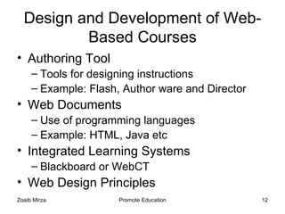 Design and Development of Web-
          Based Courses
• Authoring Tool
     – Tools for designing instructions
     – Example: Flash, Author ware and Director
• Web Documents
     – Use of programming languages
     – Example: HTML, Java etc
• Integrated Learning Systems
     – Blackboard or WebCT
• Web Design Principles
Zoaib Mirza           Promote Education           12
 