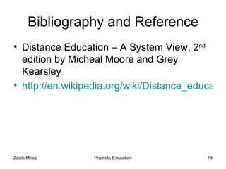 Bibliography and Reference
• Distance Education – A System View, 2nd
  edition by Micheal Moore and Grey
  Kearsley
• http://en.wikipedia.org/wiki/Distance_education




Zoaib Mirza       Promote Education        14
 