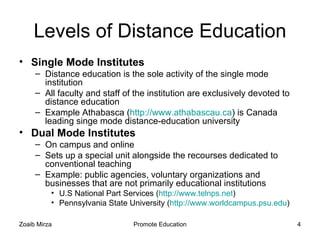 Levels of Distance Education
• Single Mode Institutes
     – Distance education is the sole activity of the single mode
       institution
     – All faculty and staff of the institution are exclusively devoted to
       distance education
     – Example Athabasca (http://www.athabascau.ca) is Canada
       leading singe mode distance-education university
• Dual Mode Institutes
     – On campus and online
     – Sets up a special unit alongside the recourses dedicated to
       conventional teaching
     – Example: public agencies, voluntary organizations and
       businesses that are not primarily educational institutions
          • U.S National Part Services (http://www.telnps.net)
          • Pennsylvania State University (http://www.worldcampus.psu.edu)

Zoaib Mirza                     Promote Education                            4
 