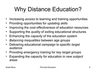 Why Distance Education?
• Increasing access to learning and training opportunities
• Providing opportunities for updating skills
• Improving the cost effectiveness of education resources
• Supporting the quality of exiting educational structures
• Enhancing the capacity of the education system
• Balancing inequalities between age groups
• Delivering educational campaign to specific target
  audience
• Providing emergency training for key target groups
• Expanding the capacity for education in new subject
  areas

Zoaib Mirza             Promote Education                    6
 