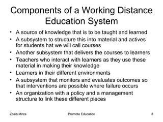 Components of a Working Distance
      Education System
• A source of knowledge that is to be taught and learned
• A subsystem to structure this into material and actives
  for students hat we will call courses
• Another subsystem that delivers the courses to learners
• Teachers who interact with learners as they use these
  material in making their knowledge
• Learners in their different environments
• A subsystem that monitors and evaluates outcomes so
  that interventions are possible where failure occurs
• An organization with a policy and a management
  structure to link these different pieces

Zoaib Mirza            Promote Education                    8
 
