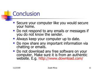 Conclusion Secure your computer like you would secure your home.  Do not respond to any emails or messages if you do not know the sender. Always keep your computer up to date. Do now share any important information via chatting or emails. Do not download any free software on your computer. Make sure it is from an authentic website. E.g.  http://www.download.com/   