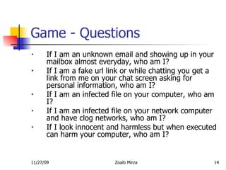 Game - Questions If I am an unknown email and showing up in your mailbox almost everyday, who am I?  If I am a fake url link or while chatting you get a link from me on your chat screen asking for personal information, who am I?  If I am an infected file on your computer, who am I?  If I am an infected file on your network computer and have clog networks, who am I?  If I look innocent and harmless but when executed can harm your computer, who am I?  