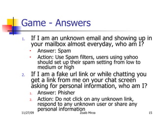 Game - Answers If I am an unknown email and showing up in your mailbox almost everyday, who am I? Answer: Spam  Action: Use Spam filters, users using yahoo should set up their spam setting from low to medium or high If I am a fake url link or while chatting you get a link from me on your chat screen asking for personal information, who am I? Answer: Phisher Action: Do not click on any unknown link, respond to any unknown user or share any personal information  