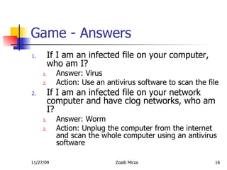 Game - Answers If I am an infected file on your computer, who am I? Answer: Virus Action: Use an antivirus software to scan the file If I am an infected file on your network computer and have clog networks, who am I? Answer: Worm Action: Unplug the computer from the internet and scan the whole computer using an antivirus software 