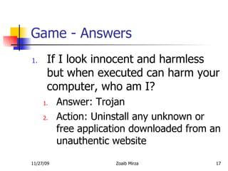 Game - Answers If I look innocent and harmless but when executed can harm your computer, who am I? Answer: Trojan Action: Uninstall any unknown or free application downloaded from an unauthentic website  