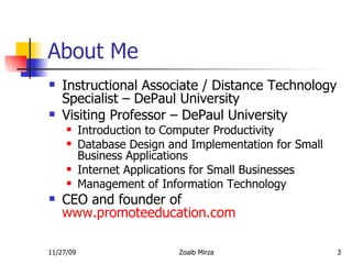 About Me Instructional Associate / Distance Technology Specialist – DePaul University Visiting Professor – DePaul University Introduction to Computer Productivity Database Design and Implementation for Small Business Applications Internet Applications for Small Businesses Management of Information Technology CEO and founder of  www.promoteeducation.com 
