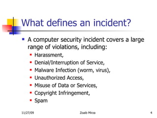What defines an incident? A computer security incident covers a large range of violations, including: Harassment, Denial/Interruption of Service, Malware Infection (worm, virus), Unauthorized Access, Misuse of Data or Services, Copyright Infringement, Spam 