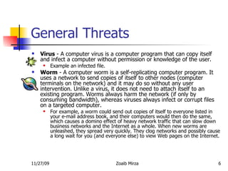 General Threats Virus  - A computer virus is a computer program that can copy itself and infect a computer without permission or knowledge of the user.  Example an infected file. Worm  - A computer worm is a self-replicating computer program. It uses a network to send copies of itself to other nodes (computer terminals on the network) and it may do so without any user intervention. Unlike a virus, it does not need to attach itself to an existing program. Worms always harm the network (if only by consuming bandwidth), whereas viruses always infect or corrupt files on a targeted computer.  For example, a worm could send out copies of itself to everyone listed in your e-mail address book, and their computers would then do the same, which causes a domino effect of heavy network traffic that can slow down business networks and the Internet as a whole. When new worms are unleashed, they spread very quickly. They clog networks and possibly cause a long wait for you (and everyone else) to view Web pages on the Internet. 