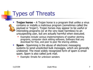 Types of Threats Trojan horse  – A Trojan horse is a program that unlike a virus contains or installs a malicious program (sometimes called the payload or 'trojan'). Trojan horses may appear to be useful or interesting programs (or at the very least harmless) to an unsuspecting user, but are actually harmful when executed.  Examples include various implementations of weather alerting programs, computer clock setting software, Software that you download for free, and peer to peer file sharing utilities.  Spam  - Spamming is the abuse of electronic messaging systems to send unsolicited bulk messages, which are generally undesired. The most widely recognized form of spam is email spam. Spam is also called junk mail.  Example: Emails for unknown senders 