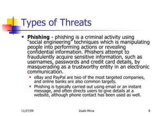 Types of Threats Phishing  - phishing is a criminal activity using “social engineering” techniques which is manipulating people into performing actions or revealing confidential information. Phishers attempt to fraudulently acquire sensitive information, such as usernames, passwords and credit card details, by masquerading as a trustworthy entity in an electronic communication.  eBay and PayPal are two of the most targeted companies, and online banks are also common targets.  Phishing is typically carried out using email or an instant message, and often directs users to give details at a website, although phone contact has been used as well. 