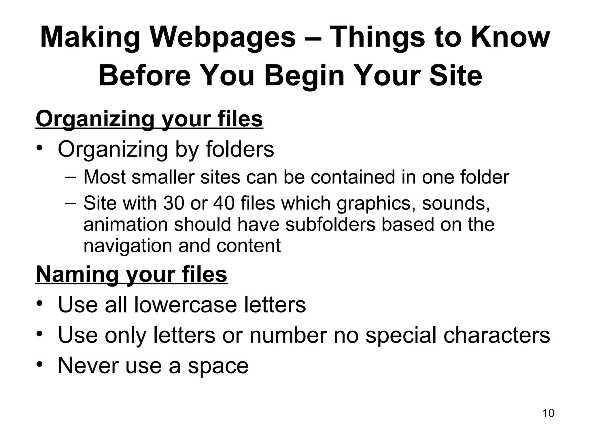 Making Webpages – Things to Know Before You Begin Your Site   Organizing your files Organizing by folders Most smaller sites can be contained in one folder Site with 30 or 40 files which graphics, sounds, animation should have subfolders based on the navigation and content Naming your files Use all lowercase letters Use only letters or number no special characters Never use a space 