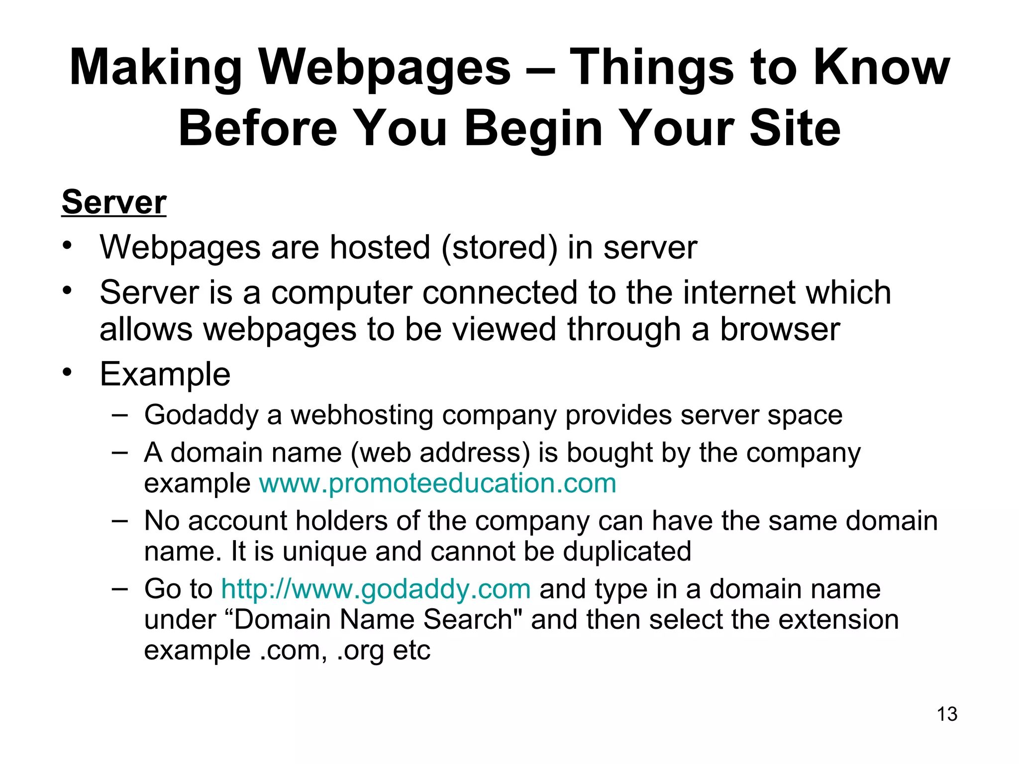 Making Webpages – Things to Know Before You Begin Your Site Server Webpages are hosted (stored) in server Server is a computer connected to the internet which allows webpages to be viewed through a browser Example  Godaddy a webhosting company provides server space A domain name (web address) is bought by the company example  www.promoteeducation.com No account holders of the company can have the same domain name. It is unique and cannot be duplicated  Go to  http://www.godaddy.com  and type in a domain name under “Domain Name Search&quot; and then select the extension example .com, .org etc 