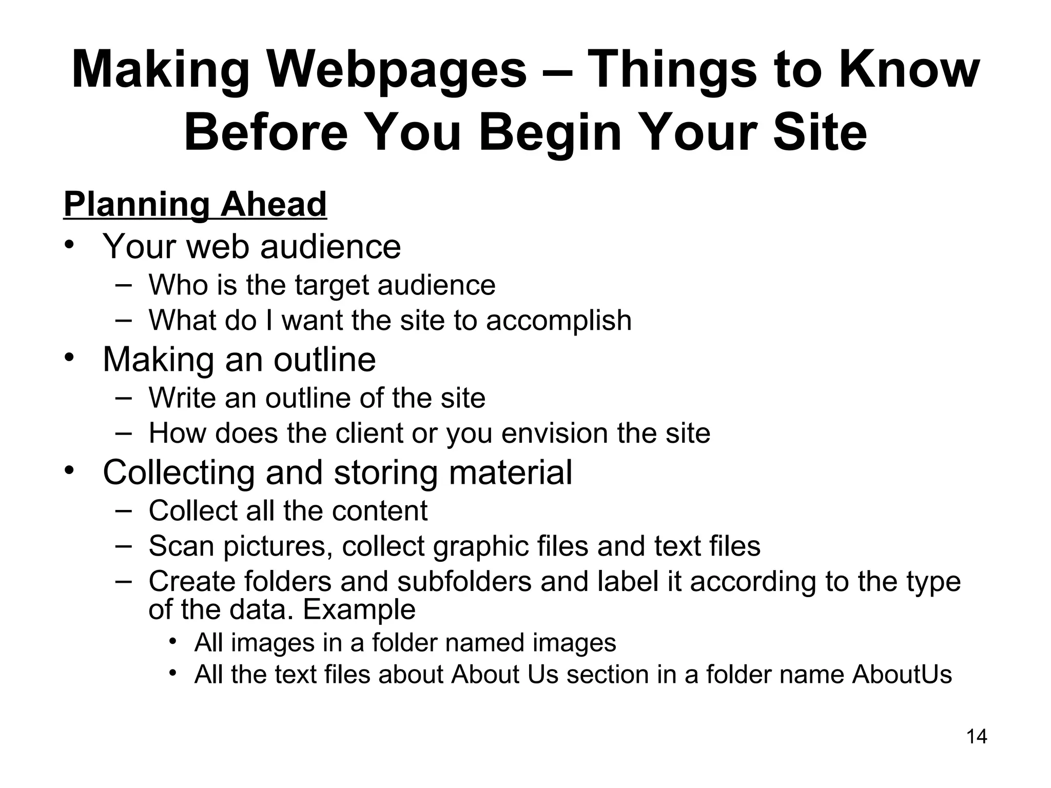 Making Webpages – Things to Know Before You Begin Your Site Planning Ahead Your web audience Who is the target audience What do I want the site to accomplish Making an outline Write an outline of the site How does the client or you envision the site Collecting and storing material Collect all the content Scan pictures, collect graphic files and text files Create folders and subfolders and label it according to the type of the data. Example All images in a folder named images All the text files about About Us section in a folder name AboutUs 