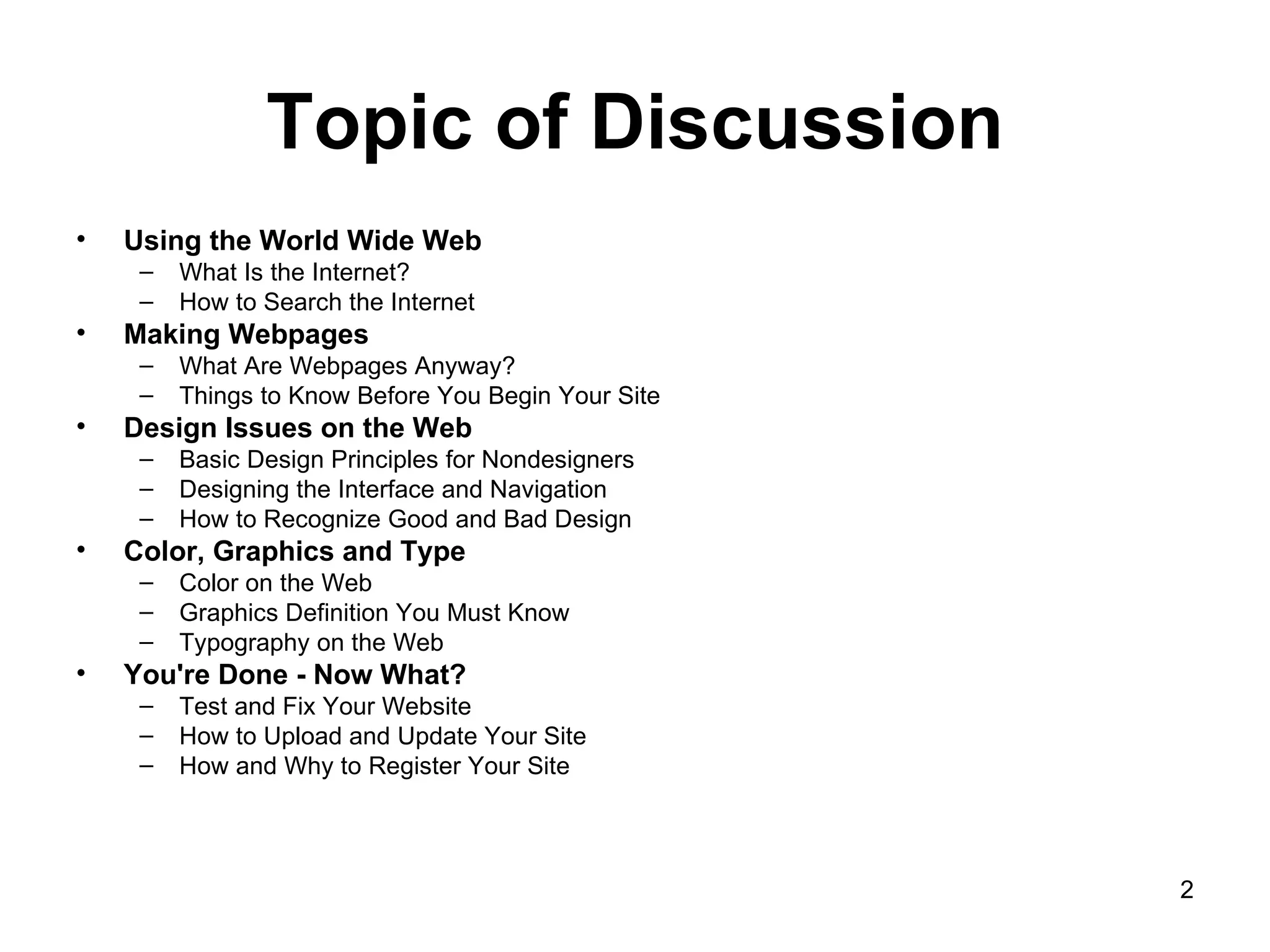 Topic of Discussion Using the World Wide Web   What Is the Internet?  How to Search the Internet  Making Webpages   What Are Webpages Anyway?  Things to Know Before You Begin Your Site  Design Issues on the Web  Basic Design Principles for Nondesigners  Designing the Interface and Navigation  How to Recognize Good and Bad Design  Color, Graphics and Type  Color on the Web  Graphics Definition You Must Know  Typography on the Web  You're Done - Now What?  Test and Fix Your Website  How to Upload and Update Your Site  How and Why to Register Your Site  