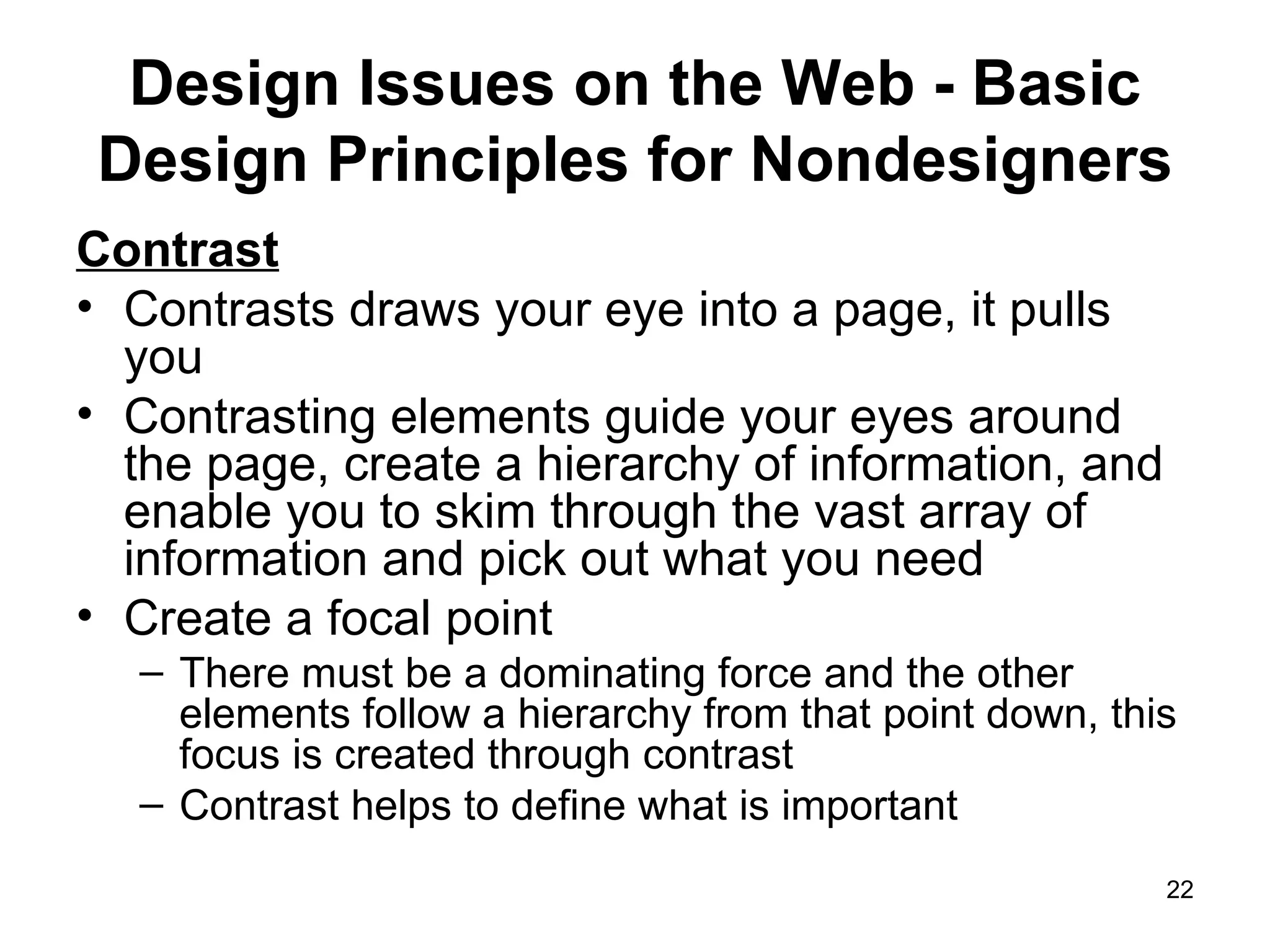 Design Issues on the Web - Basic Design Principles for Nondesigners Contrast Contrasts draws your eye into a page, it pulls you Contrasting elements guide your eyes around the page, create a hierarchy of information, and enable you to skim through the vast array of information and pick out what you need Create a focal point There must be a dominating force and the other elements follow a hierarchy from that point down, this focus is created through contrast Contrast helps to define what is important 
