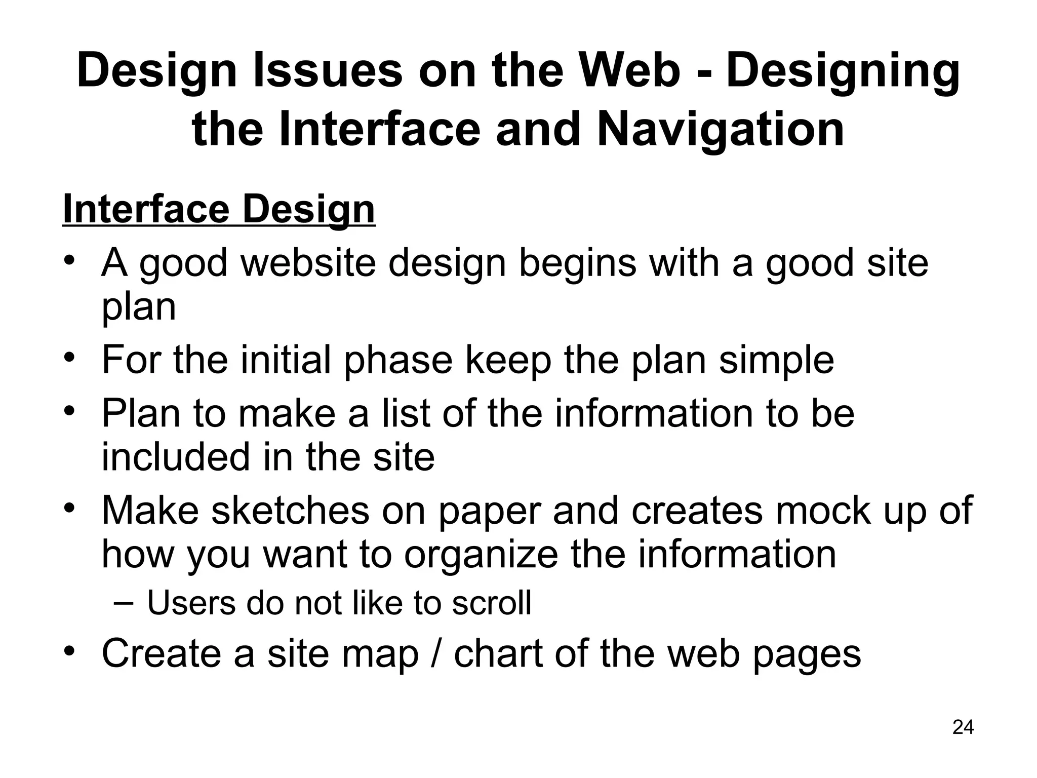 Design Issues on the Web - Designing the Interface and Navigation Interface Design A good website design begins with a good site plan For the initial phase keep the plan simple  Plan to make a list of the information to be included in the site Make sketches on paper and creates mock up of how you want to organize the information Users do not like to scroll  Create a site map / chart of the web pages 