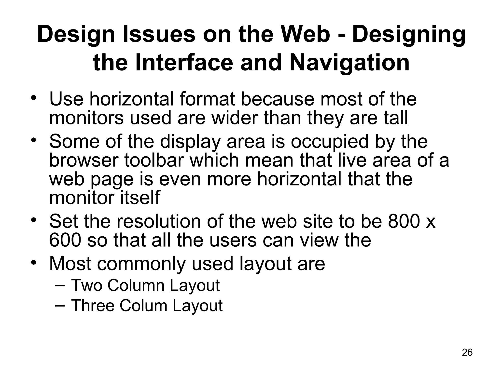 Design Issues on the Web - Designing the Interface and Navigation Use horizontal format because most of the monitors used are wider than they are tall Some of the display area is occupied by the browser toolbar which mean that live area of a web page is even more horizontal that the monitor itself Set the resolution of the web site to be 800 x 600 so that all the users can view the  Most commonly used layout are Two Column Layout Three Colum Layout 