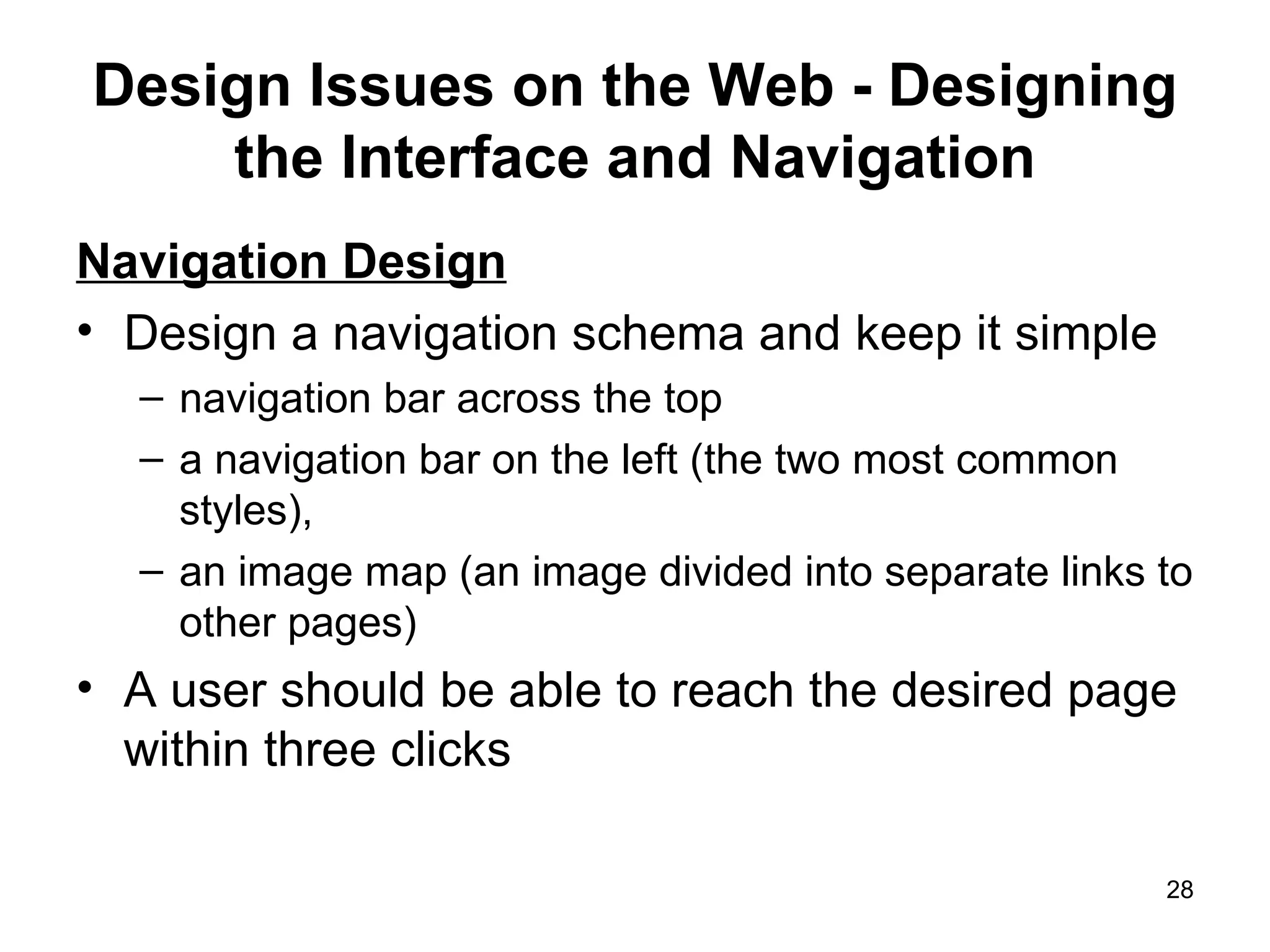 Design Issues on the Web - Designing the Interface and Navigation Navigation Design Design a navigation schema and keep it simple navigation bar across the top a navigation bar on the left (the two most common styles),  an image map (an image divided into separate links to other pages) A user should be able to reach the desired page within three clicks 