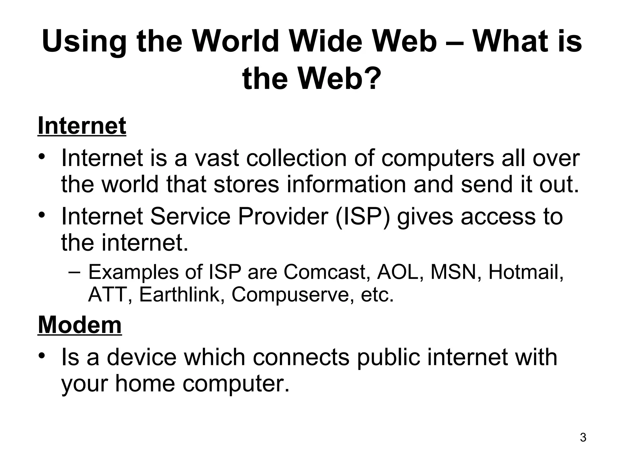 Using the World Wide Web – What is the Web? Internet Internet is a vast collection of computers all over the world that stores information and send it out.  Internet Service Provider (ISP) gives access to the internet.  Examples of ISP are Comcast, AOL, MSN, Hotmail, ATT, Earthlink, Compuserve, etc. Modem Is a device which connects public internet with your home computer. 