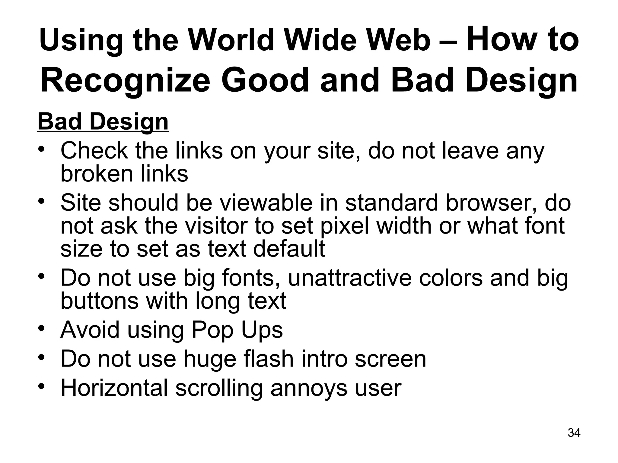 Using the World Wide Web –  How to Recognize Good and Bad Design Bad Design Check the links on your site, do not leave any broken links Site should be viewable in standard browser, do not ask the visitor to set pixel width or what font size to set as text default Do not use big fonts, unattractive colors and big buttons with long text Avoid using Pop Ups Do not use huge flash intro screen  Horizontal scrolling annoys user 
