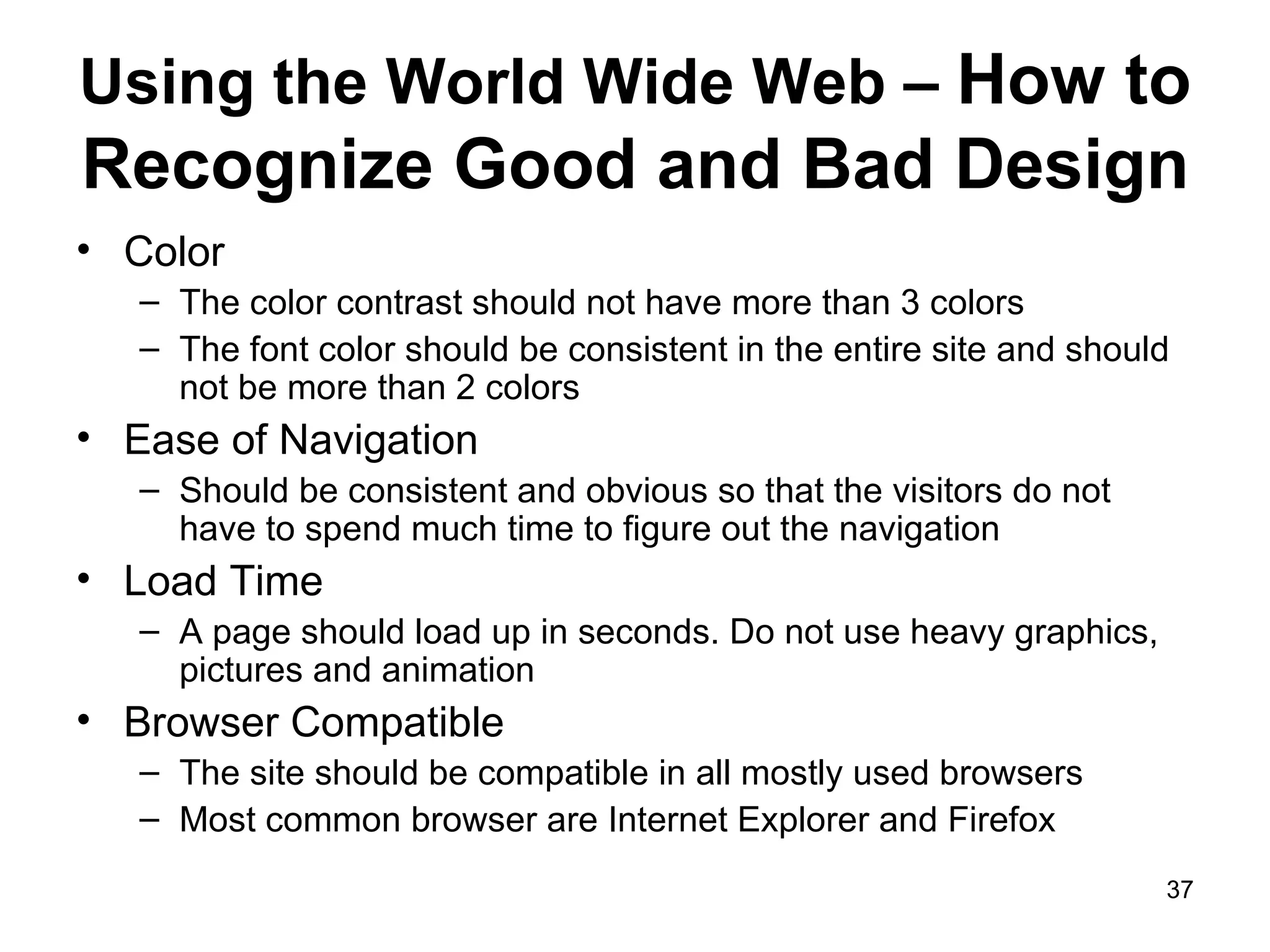 Using the World Wide Web –  How to Recognize Good and Bad Design Color The color contrast should not have more than 3 colors The font color should be consistent in the entire site and should not be more than 2 colors Ease of Navigation Should be consistent and obvious so that the visitors do not have to spend much time to figure out the navigation Load Time A page should load up in seconds. Do not use heavy graphics, pictures and animation Browser Compatible The site should be compatible in all mostly used browsers Most common browser are Internet Explorer and Firefox 