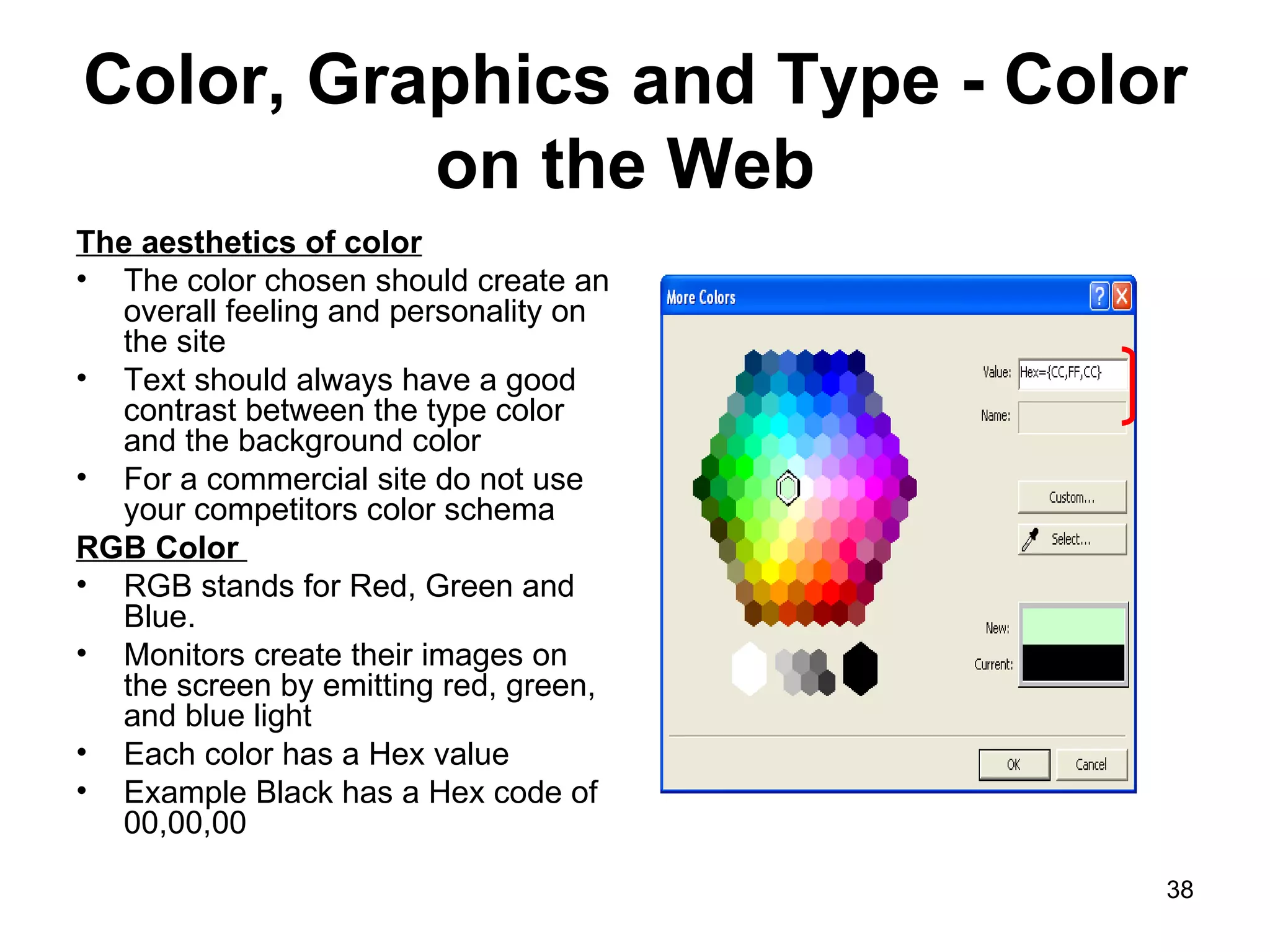 Color, Graphics and Type - Color on the Web  The aesthetics of color The color chosen should create an overall feeling and personality on the site Text should always have a good contrast between the type color and the background color For a commercial site do not use your competitors color schema RGB Color  RGB stands for Red, Green and Blue. Monitors create their images on the screen by emitting red, green, and blue light Each color has a Hex value Example Black has a Hex code of 00,00,00 