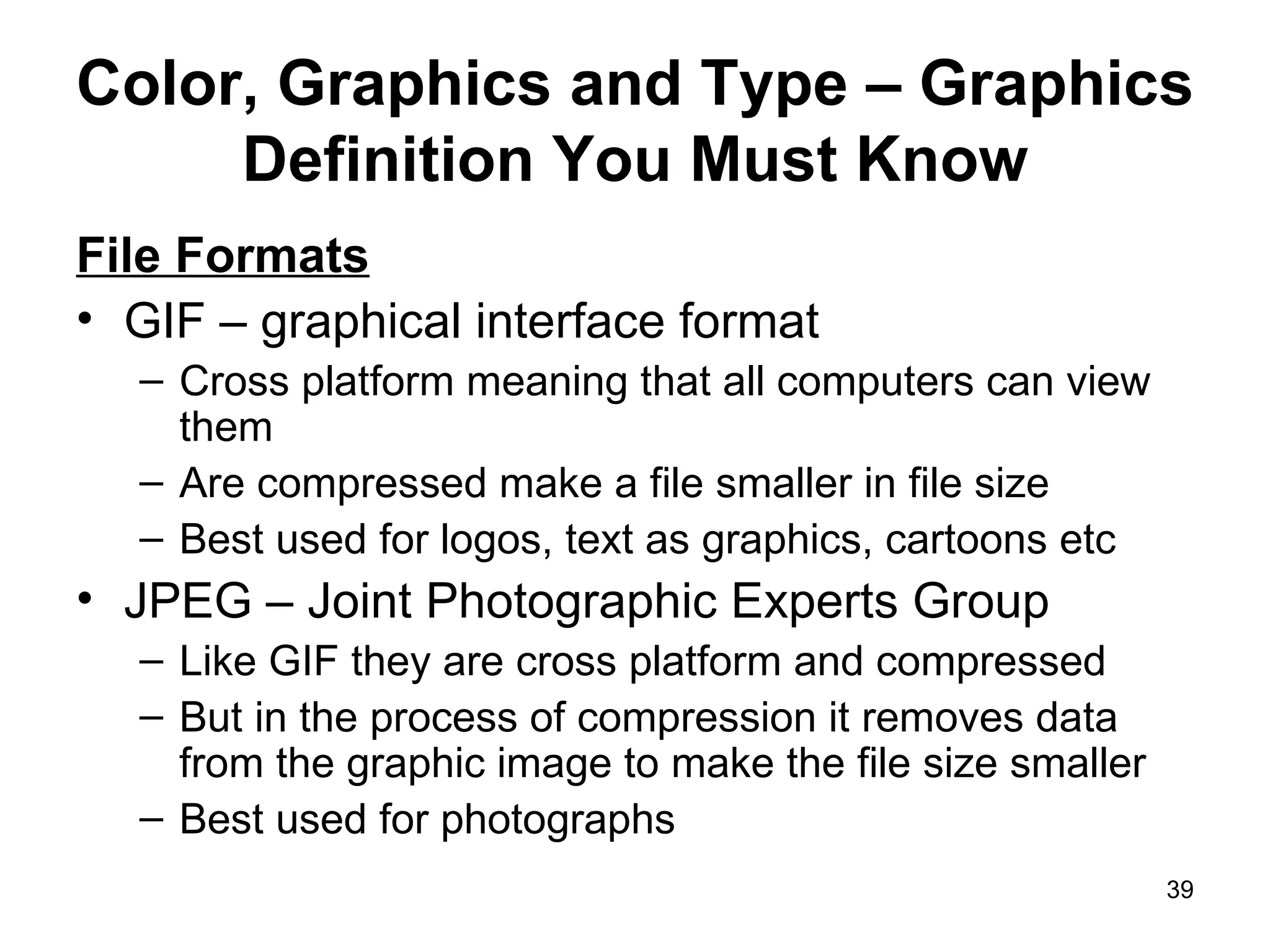 Color, Graphics and Type – Graphics Definition You Must Know File Formats GIF – graphical interface format  Cross platform meaning that all computers can view them Are compressed make a file smaller in file size Best used for logos, text as graphics, cartoons etc JPEG – Joint Photographic Experts Group Like GIF they are cross platform and compressed But in the process of compression it removes data from the graphic image to make the file size smaller Best used for photographs 