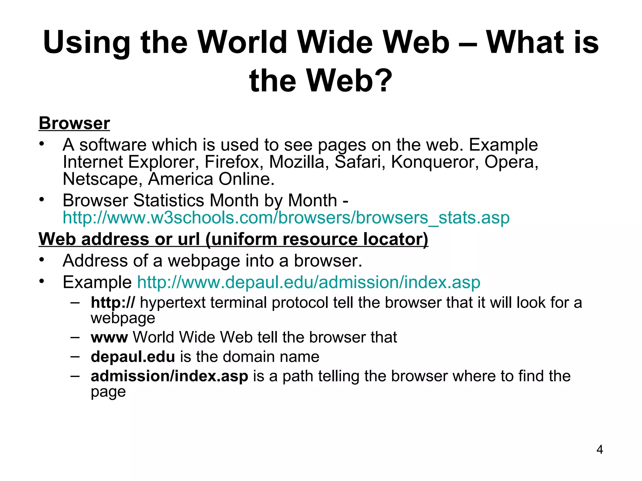 Using the World Wide Web – What is the Web? Browser A software which is used to see pages on the web. Example Internet Explorer, Firefox, Mozilla, Safari, Konqueror, Opera,  Netscape, America Online. Browser Statistics Month by Month -  http://www.w3schools.com/browsers/browsers_stats.asp   Web address or url (uniform resource locator) Address of a webpage into a browser. Example  http://www.depaul.edu/admission/index.asp   http://  hypertext terminal protocol tell the browser that it will look for a webpage www  World Wide Web tell the browser that  depaul.edu  is the domain name  admission/index.asp  is a path telling the browser where to find the page 