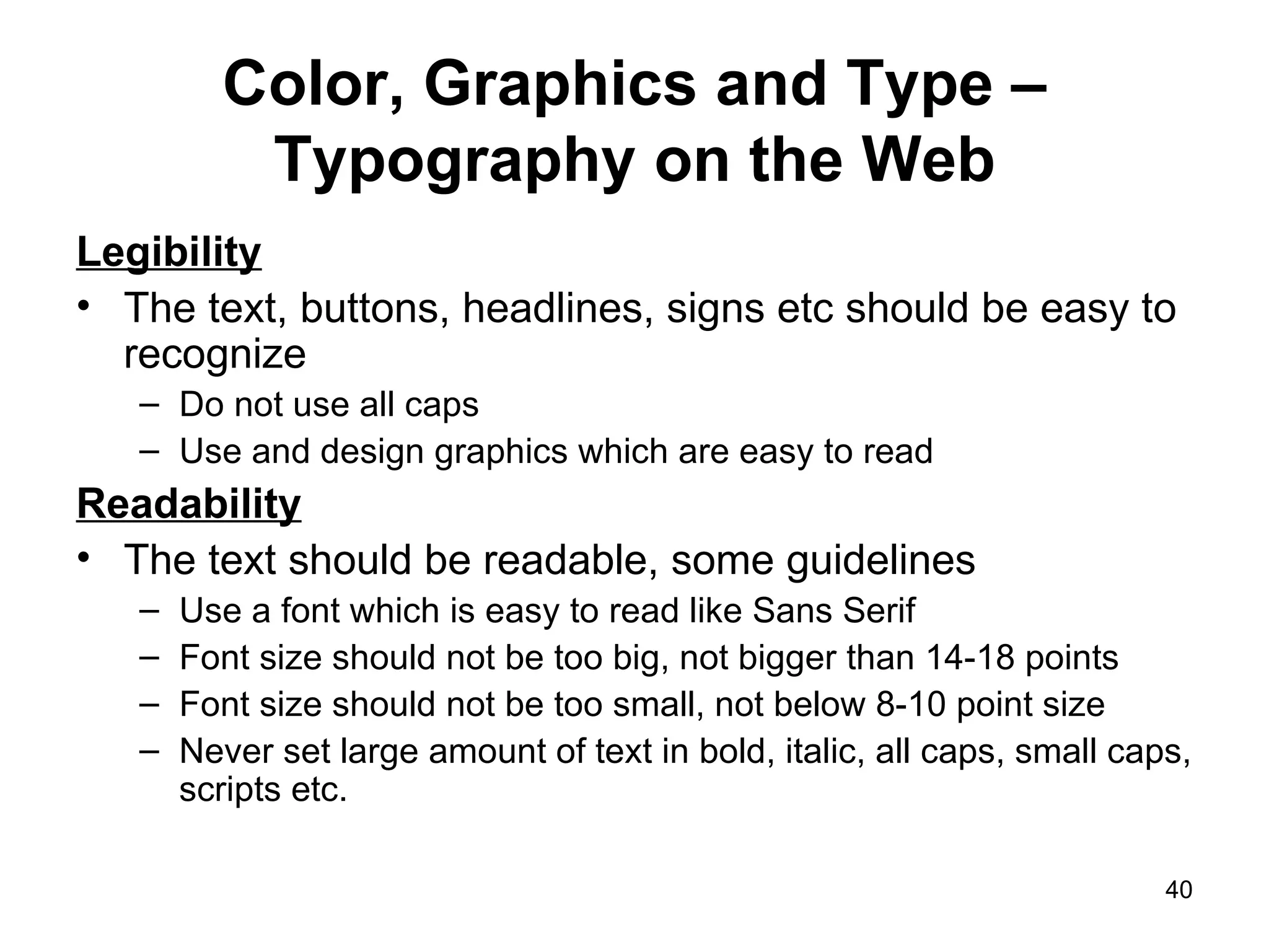 Color, Graphics and Type – Typography on the Web Legibility The text, buttons, headlines, signs etc should be easy to recognize Do not use all caps Use and design graphics which are easy to read  Readability The text should be readable, some guidelines  Use a font which is easy to read like Sans Serif Font size should not be too big, not bigger than 14-18 points  Font size should not be too small, not below 8-10 point size Never set large amount of text in bold, italic, all caps, small caps, scripts etc. 