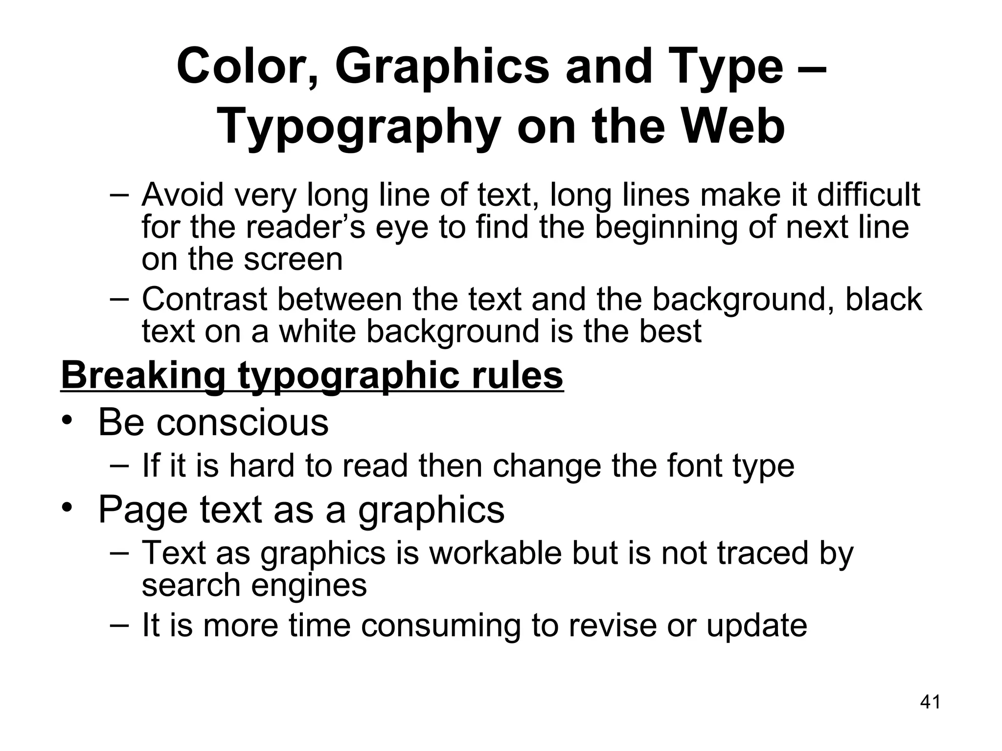 Color, Graphics and Type – Typography on the Web Avoid very long line of text, long lines make it difficult for the reader’s eye to find the beginning of next line on the screen Contrast between the text and the background, black text on a white background is the best Breaking typographic rules Be conscious If it is hard to read then change the font type Page text as a graphics Text as graphics is workable but is not traced by search engines It is more time consuming to revise or update 