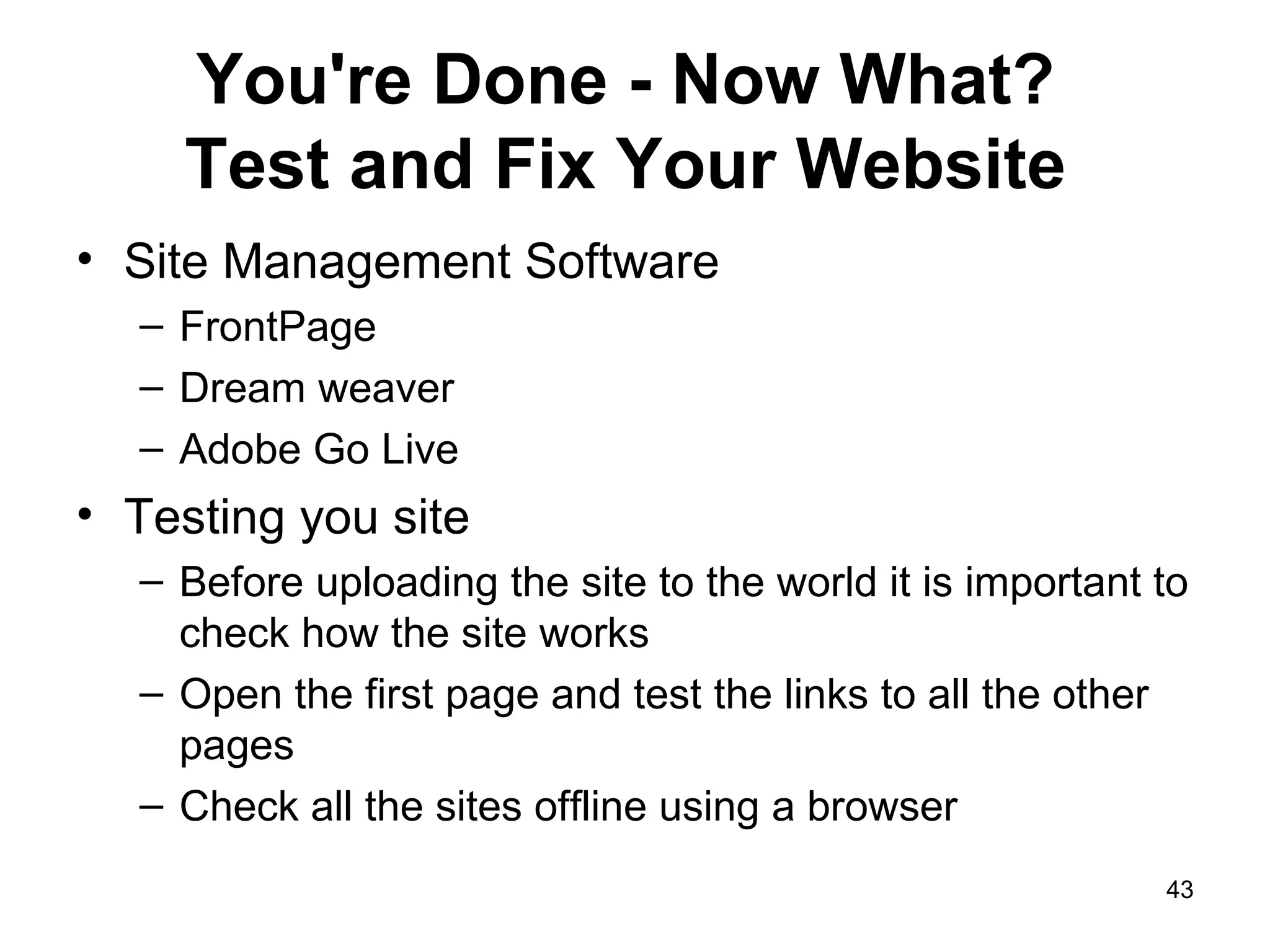 You're Done - Now What?  Test and Fix Your Website   Site Management Software FrontPage Dream weaver Adobe Go Live Testing you site Before uploading the site to the world it is important to check how the site works Open the first page and test the links to all the other pages Check all the sites offline using a browser 