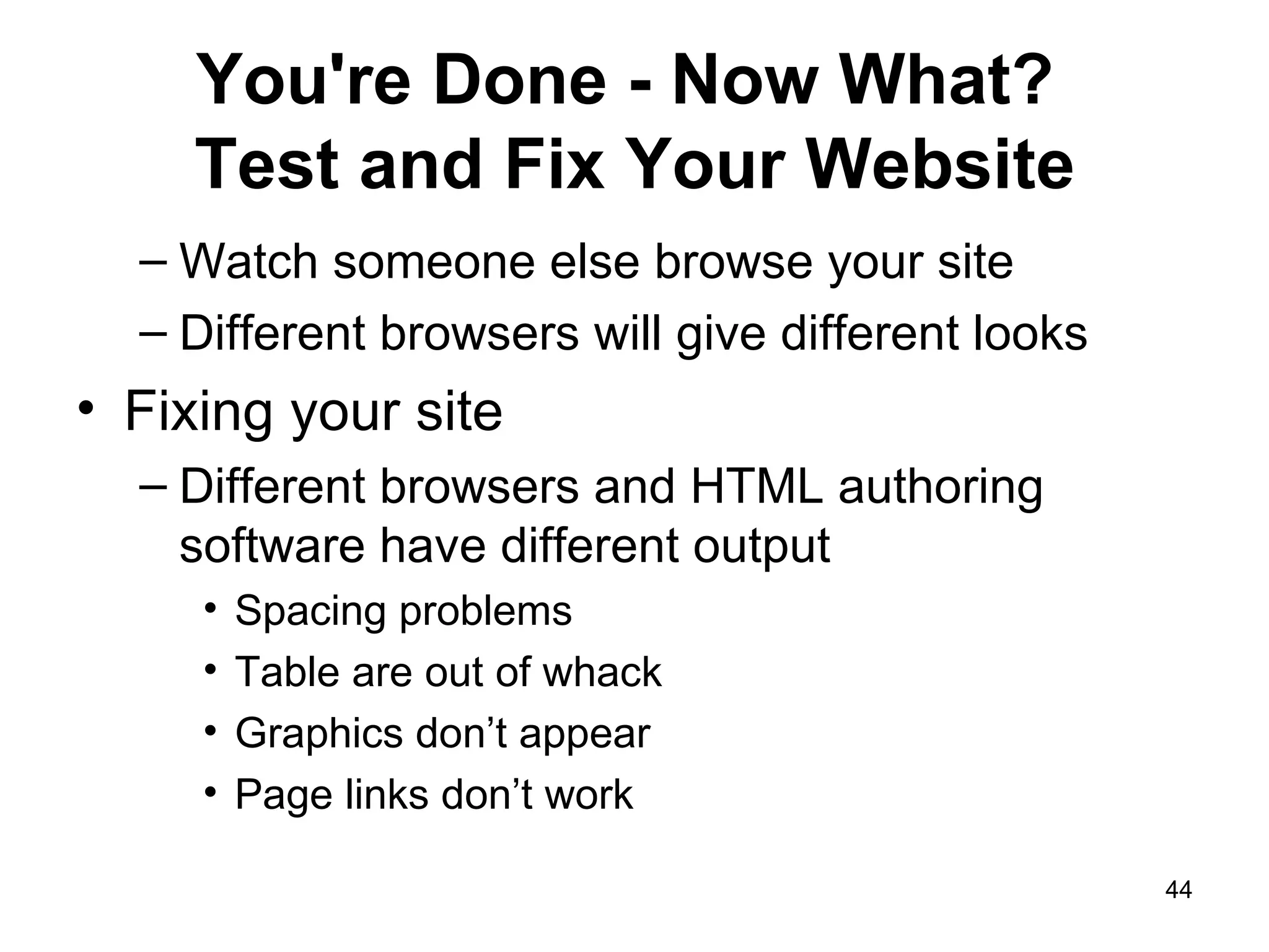 You're Done - Now What?  Test and Fix Your Website Watch someone else browse your site Different browsers will give different looks Fixing your site Different browsers and HTML authoring software have different output  Spacing problems  Table are out of whack Graphics don’t appear Page links don’t work 
