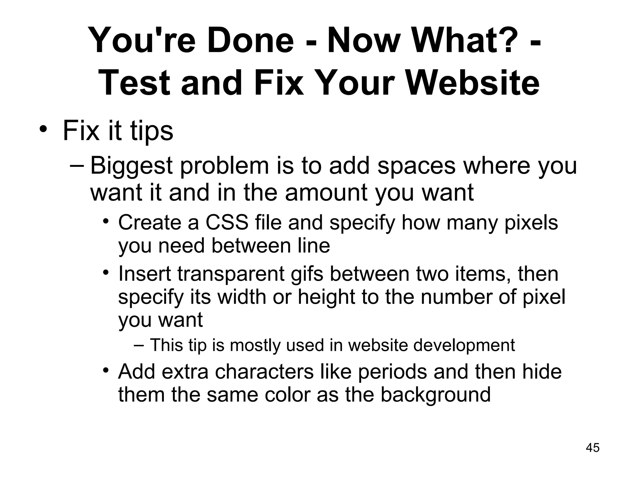 You're Done - Now What? -  Test and Fix Your Website Fix it tips Biggest problem is to add spaces where you want it and in the amount you want Create a CSS file and specify how many pixels  you need between line  Insert transparent gifs between two items, then specify its width or height to the number of pixel you want This tip is mostly used in website development Add extra characters like periods and then hide them the same color as the background 