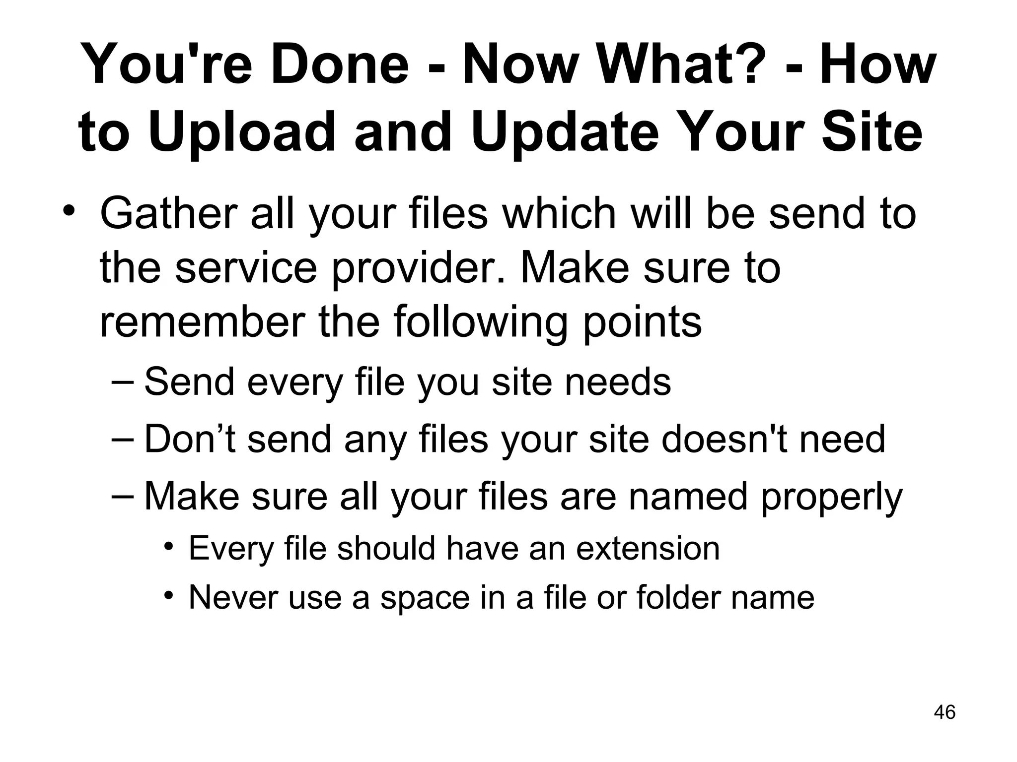 You're Done - Now What? - How to Upload and Update Your Site  Gather all your files which will be send to the service provider. Make sure to remember the following points Send every file you site needs Don’t send any files your site doesn't need Make sure all your files are named properly Every file should have an extension Never use a space in a file or folder name 