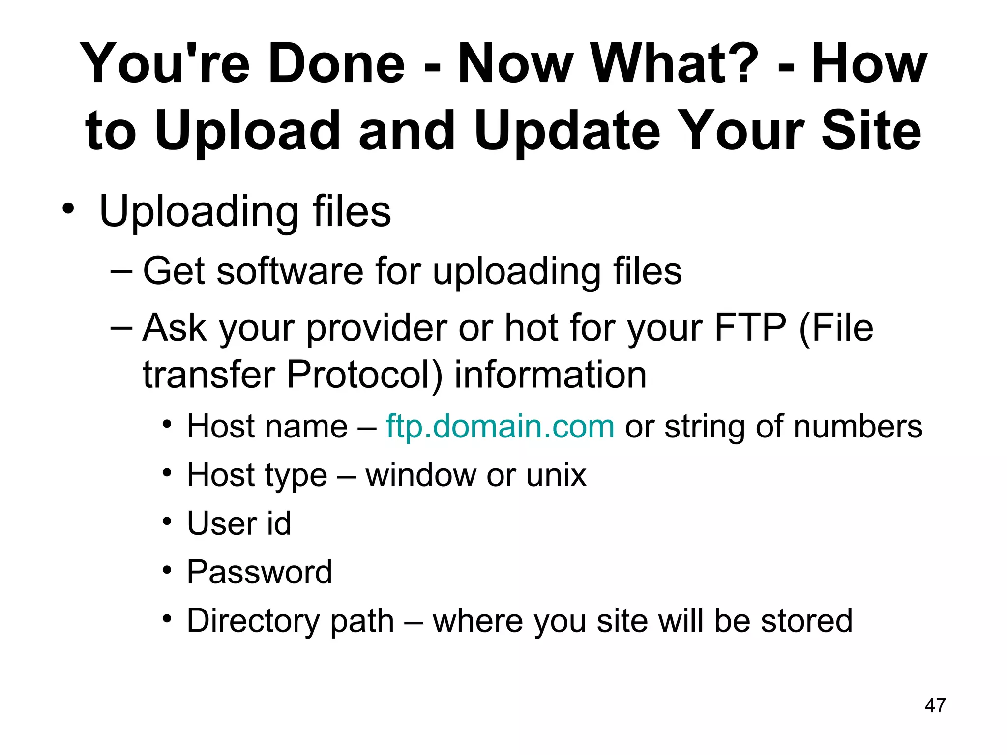 You're Done - Now What? - How to Upload and Update Your Site Uploading files Get software for uploading files Ask your provider or hot for your FTP (File transfer Protocol) information Host name –  ftp.domain.com  or string of numbers Host type – window or unix User id  Password Directory path – where you site will be stored 