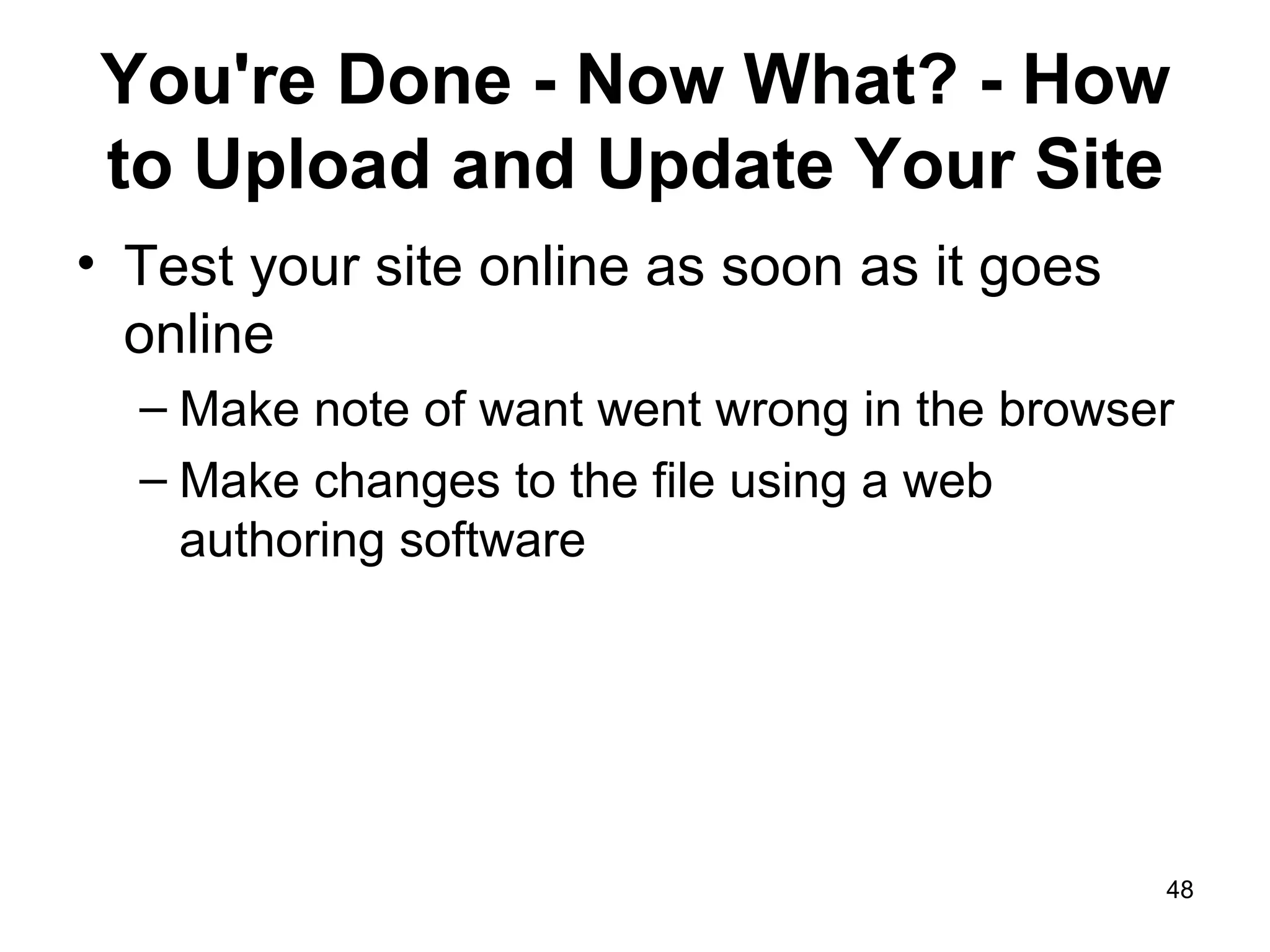 You're Done - Now What? - How to Upload and Update Your Site Test your site online as soon as it goes online Make note of want went wrong in the browser Make changes to the file using a web authoring software 