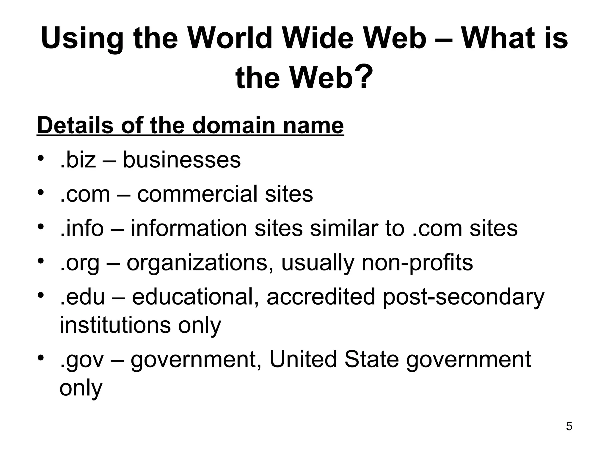 Using the World Wide Web – What is the Web ? Details of the domain name .biz – businesses .com – commercial sites .info – information sites similar to .com sites .org – organizations, usually non-profits .edu – educational, accredited post-secondary institutions only .gov – government, United State government only 