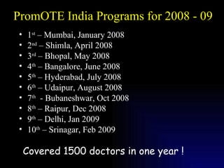 PromOTE India Programs for 2008 - 09 1 st  – Mumbai, January 2008 2 nd  – Shimla, April 2008 3 rd  – Bhopal, May 2008 4 th  – Bangalore, June 2008 5 th  – Hyderabad, July 2008 6 th  – Udaipur, August 2008  7 th   - Bubaneshwar, Oct 2008 8 th  – Raipur, Dec 2008 9 th  – Delhi, Jan 2009 10 th  – Srinagar, Feb 2009 Covered 1500 doctors in one year ! 