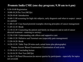 Promote India CME (one day program; 9.30 am to 6 pm) 9.30-10.00 Registration 10.00-10.20 Pre Test (MCQs) 10.20-10.40  Introduction  10.40-11.00 screening for high risk subjects, early diagnosis and when to suspect  cancer in a patient 11.00-11.45  Case based pictorial examples showing principles of cancer management 11.45-12.10  Break 12.10-12.30  Counseling the patient and family (at diagnosis and at end of cancer directed treatment - returning to society) 12.30-13.00  Understanding side effects and supportive care 13.00-13.20  Palliative and Terminal care (especially pain management) 13.20-14.20  Break 14.20-15.50  Table Top (30 mins each; actual items plus photographs) Venous Access/ Breast Examination/ Examination of oral cavity 15.50-16.10  Concluding lecture 16.10-16.30  Post Test (MCQs) 16.30-17.30 Panel Discussion (to answer queries by participants – especially for topics not covered) 