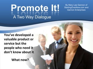 Promote It! By Mary Lee Gannon of StartingOverNow.com and Gannon Enterprises A Two Way Dialogue You’ve developed a valuable product or service but the people who need it don’t know about it.   What now?  