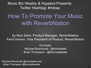 Music Biz Weekly & Hypebot Presents:
           Twitter Hashtag: #mbwp

    How To Promote Your Music
        with ReverbNation
      by Nick Sehn, Product Manager, ReverbNation
   Ferol Vernon, Vice President of Product, ReverbNation
                             Co-hosts:
                  Michael Brandvold - @michaelsb
                 Brian Thompson - @thornybleeder


Michael Brandvold @michaelsb and
 Brian Thompson @thornybleeder
 