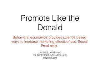Promote Like the
Donald
(c) 2016, Jeff Gilman
The Center for Business Innovation
jeffgilman.com
Behavioral economics provides science based
ways to increase marketing effectiveness. Social
Proof sells.
 