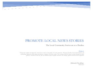 PROMOTE LOCAL NEWS STORIES
The Local Community Stories are at a Decline
Akshansh Chaudhary
Akshansh.net
Abstract
This project explains the importance of local news stories to the people of a local community. The paper describes the research methods and
methodology adopted, and the proposed solution to promote local news stories. The awareness about the topic was done through an audio
podcast, a narrative visual story, and an exhibition setup for public awareness. The industry-specific terms have been explained.
 