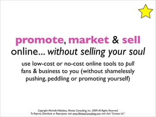 promote, market & sell
online... without selling your soul
  use low-cost or no-cost online tools to pull
  fans & business to you (without shamelessly
    pushing, peddling or promoting yourself)



           Copyright Michelle Villalobos, Mivista Consulting, Inc. 2009. All Rights Reserved.
     To Reprint, Distribute or Repurpose, visit www.MivistaConsulting.com and click “Contact Us”.
 