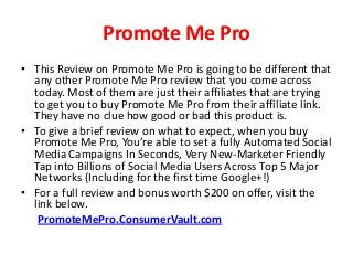 Promote Me Pro
• This Review on Promote Me Pro is going to be different that
any other Promote Me Pro review that you come across
today. Most of them are just their affiliates that are trying
to get you to buy Promote Me Pro from their affiliate link.
They have no clue how good or bad this product is.
• To give a brief review on what to expect, when you buy
Promote Me Pro, You’re able to set a fully Automated Social
Media Campaigns In Seconds, Very New-Marketer Friendly
Tap into Billions of Social Media Users Across Top 5 Major
Networks (Including for the first time Google+!)
• For a full review and bonus worth $200 on offer, visit the
link below.
PromoteMePro.ConsumerVault.com
 