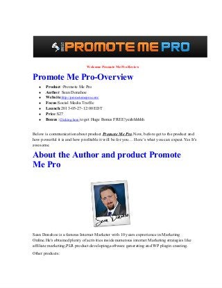  Welcome Promote Me Pro Review
Promote Me Pro­Overview
● Product :Promote Me Pro
● Author: Sean Donahoe
● Website:http://promotemepro.com/
● Focus:Social Media Traffic
● Launch:2013­05­27­12:00 EDT
● Price:$27
● Bonus :Clicking here to get Huge Bonus FREE!yeahhhhhh
Below is communication about product Promote Me Pro.Now, before get to the product and
how powerful it is and how profitable it will be for you… Here’s what you can expect.Yes It's
awesome.
About the Author and product Promote
Me Pro
Sean Donahoe is a famous Internet Marketer with 10 years exprerience in Marketing
Online.He's obtained plenty of activities inside numerous internet Marketing strategies like
affiliate marketing,PLR product developing,software generating and WP plugin creating.
Other products:
 